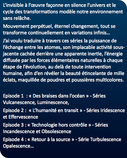 L’invisible à l’œuvre façonne en silence l’univers et le cycle des transformations modèle notre environnement sans relâche. Mouvement perpétuel, éternel changement, tout se transforme continuellement en variations infinis… J’ai voulu traduire à travers ces séries la puissance de l’échange entre les atomes, son implacable activité sous-jacente cachée derrière une apparente inertie, l’énergie diffusée par les forces élémentaires naturelles à chaque étape de l’évolution, au delà de toute intervention humaine, afin d’en révéler la beauté étincelante de mille éclats, maquillée de poudres et poussières multicolores. Episode 1 : « Des braises dans l’océan » - Séries Vulcanescence, Luminescence, Episode 2 : « L’humanité en transit » - Séries Iridescence et Effervescence Episode 3 : « Technologie hors contrôle » - Séries Incandescence et Obsolescence Episode 4 : « Retour à la source » - Série Turbulescence Opalescence…