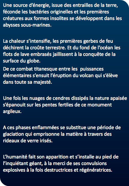 Une source d’énergie, issue des entrailles de la terre, féconde les bactéries originelles et les premières créatures aux formes insolites se développent dans les abysses sous-marines. La chaleur s’intensifie, les premières gerbes de feu déchirent la croûte terrestre. Et du fond de l’océan les flots de lave embrasés jaillissent à la conquête de la surface du globe. De ce combat titanesque entre les puissances élémentaires s’ensuit l’éruption du volcan qui s’élève dans toute sa majesté. Une fois les nuages de cendres dissipés la nature apaisée s’épanouit sur les pentes fertiles de ce monument argileux. A ces phases enflammées se substitue une période de glaciation qui emprisonne la matière à travers des rideaux de verre irisés. L’humanité fait son apparition et s’installe au pied de l’inquiétant géant, à la merci de ses convulsions explosives à la fois destructrices et régénératrices. 