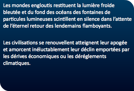 Les mondes engloutis restituent la lumière froide bleutée et du fond des océans des fontaines de particules lumineuses scintillent en silence dans l’attente de l’éternel retour des lendemains flamboyants. Les civilisations se renouvellent atteignent leur apogée et amorcent inéluctablement leur déclin emportées par les dérives économiques ou les déréglements climatiques. 