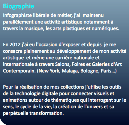 Biographie Infographiste libérale de métier, j'ai maintenu parallèlement une activité artistique notamment à travers la musique, les arts plastiques et numériques. En 2012 j'ai eu l'occasion d'exposer et depuis je me consacre pleinement au développement de mon activité artistique et mène une carrière nationale et internationale à travers Salons, Foires et Galeries d'Art Contemporain. (New York, Malaga, Bologne, Paris…) Pour la réalisation de mes collections j'utilise les outils de la technologie digitale pour connecter visuels et animations autour de thématiques qui interrogent sur le sens, le cycle de la vie, la création de l'univers et sa perpétuelle transformation.