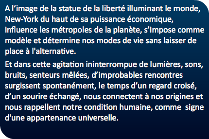 A l’image de la statue de la liberté illuminant le monde, New-York du haut de sa puissance économique, influence les métropoles de la planète, s’impose comme modèle et détermine nos modes de vie sans laisser de place à l'alternative. Et dans cette agitation ininterrompue de lumières, sons, bruits, senteurs mêlées, d’improbables rencontres surgissent spontanément, le temps d’un regard croisé, d’un sourire échangé, nous connectent à nos origines et nous rappellent notre condition humaine, comme signe d'une appartenance universelle.